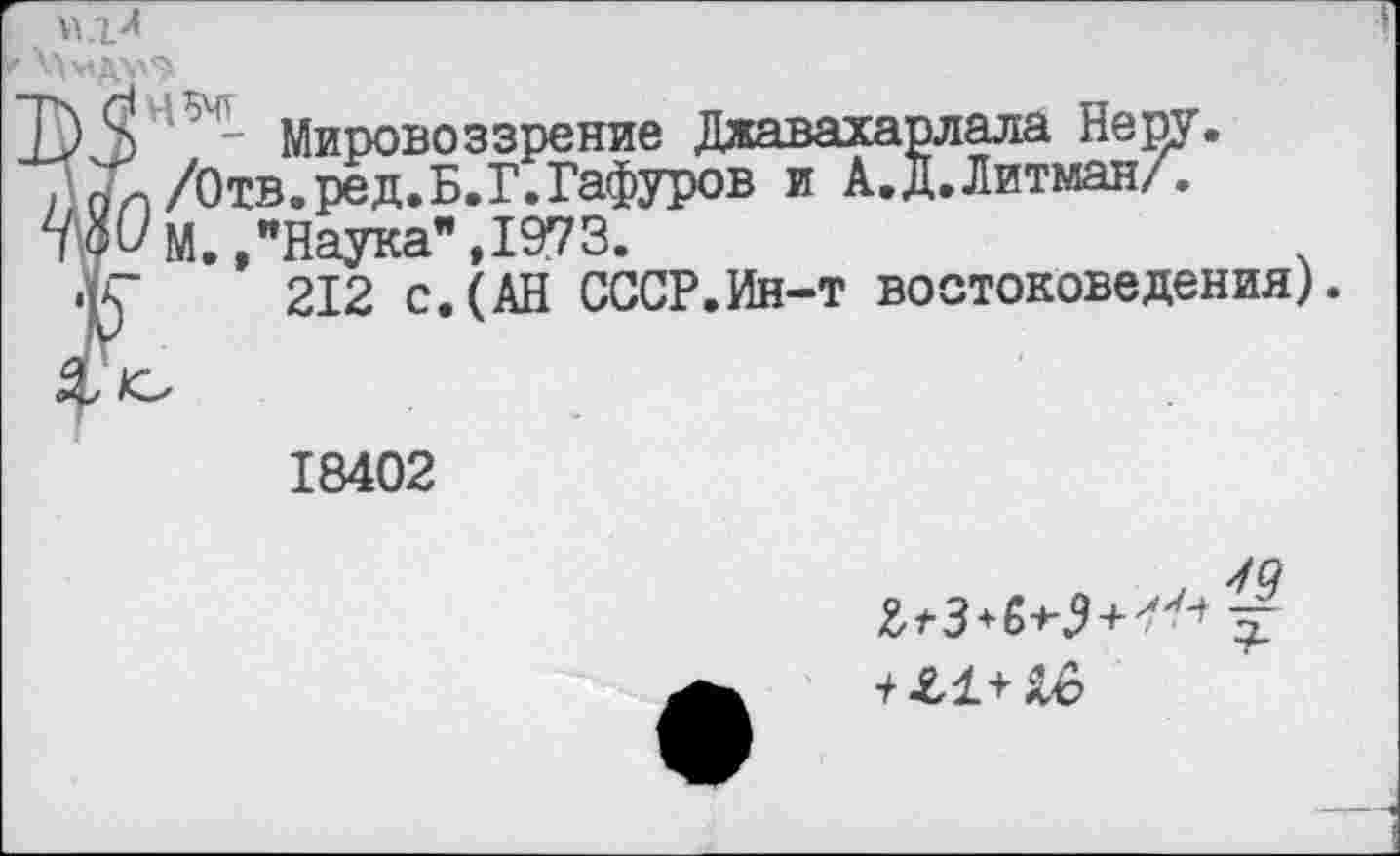 ﻿Д) Мировоззрение Джавахарлала Неру.
/' пи /Отв.ред.Б.Г.Гафуров и А.Д.Литман/.
№.. "Наука", 1973.
•К 212 с. (АН СССР.Ин-т востоковедения).
18402
у 99